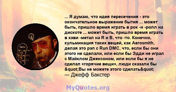 ... Я думаю, что идея пересечения - это окончательное выражение бытия ... может быть, пришло время играть в рок -н -ролл на дискоте ... может быть, пришло время играть в хэви -метал на R и B, что -то. Конечно,