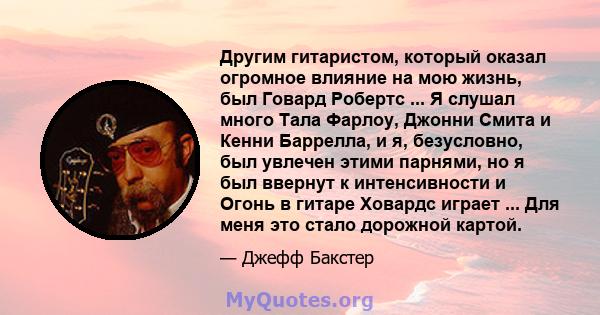 Другим гитаристом, который оказал огромное влияние на мою жизнь, был Говард Робертс ... Я слушал много Тала Фарлоу, Джонни Смита и Кенни Баррелла, и я, безусловно, был увлечен этими парнями, но я был ввернут к