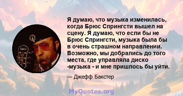 Я думаю, что музыка изменилась, когда Брюс Спрингсти вышел на сцену. Я думаю, что если бы не Брюс Спрингсти, музыка была бы в очень страшном направлении. Возможно, мы добрались до того места, где управляла диско -музыка 