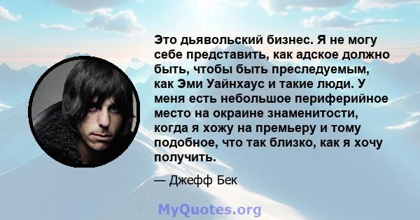 Это дьявольский бизнес. Я не могу себе представить, как адское должно быть, чтобы быть преследуемым, как Эми Уайнхаус и такие люди. У меня есть небольшое периферийное место на окраине знаменитости, когда я хожу на