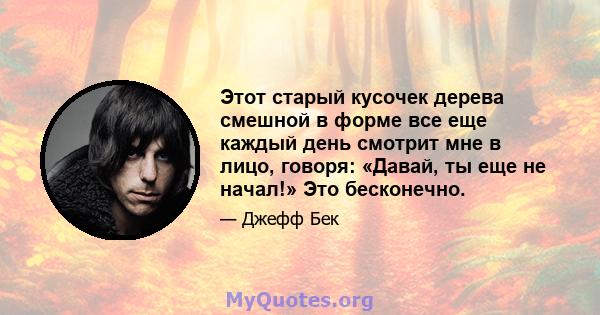 Этот старый кусочек дерева смешной в форме все еще каждый день смотрит мне в лицо, говоря: «Давай, ты еще не начал!» Это бесконечно.