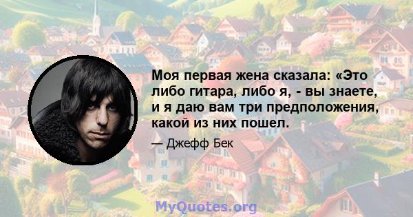 Моя первая жена сказала: «Это либо гитара, либо я, - вы знаете, и я даю вам три предположения, какой из них пошел.