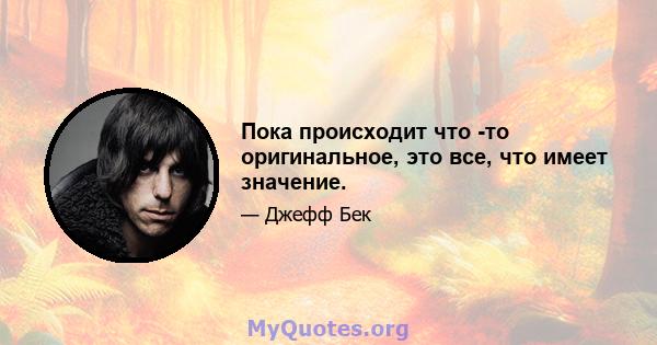 Пока происходит что -то оригинальное, это все, что имеет значение.