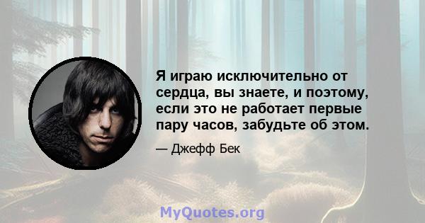 Я играю исключительно от сердца, вы знаете, и поэтому, если это не работает первые пару часов, забудьте об этом.