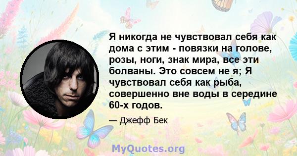 Я никогда не чувствовал себя как дома с этим - повязки на голове, розы, ноги, знак мира, все эти болваны. Это совсем не я; Я чувствовал себя как рыба, совершенно вне воды в середине 60-х годов.