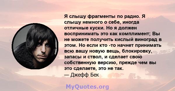 Я слышу фрагменты по радио. Я слышу немного о себе, иногда отличные куски. Но я должен воспринимать это как комплимент; Вы не можете получить кислый виноград в этом. Но если кто -то начнет принимать всю вашу новую вещь, 