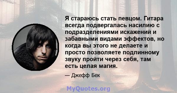 Я стараюсь стать певцом. Гитара всегда подвергалась насилию с подразделениями искажений и забавными видами эффектов, но когда вы этого не делаете и просто позволяете подлинному звуку пройти через себя, там есть целая