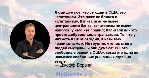 Люди думают, что сегодня в США, это капитализм. Это даже не близко к капитализму. Капитализм не имеет центрального банка, капитализм не имеет налогов, у него нет правил; Капитализм - это просто добровольные транзакции.