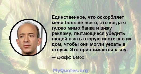 Единственное, что оскорбляет меня больше всего, это когда я гуляю мимо банка и вижу рекламу, пытающиеся убедить людей взять вторую ипотеку в их дом, чтобы они могли уехать в отпуск. Это приближается к злу.