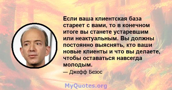 Если ваша клиентская база стареет с вами, то в конечном итоге вы станете устаревшим или неактуальным. Вы должны постоянно выяснять, кто ваши новые клиенты и что вы делаете, чтобы оставаться навсегда молодым.