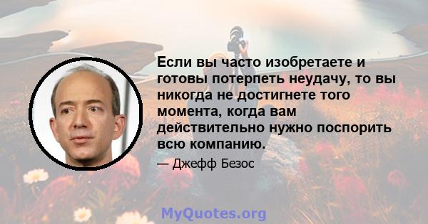 Если вы часто изобретаете и готовы потерпеть неудачу, то вы никогда не достигнете того момента, когда вам действительно нужно поспорить всю компанию.