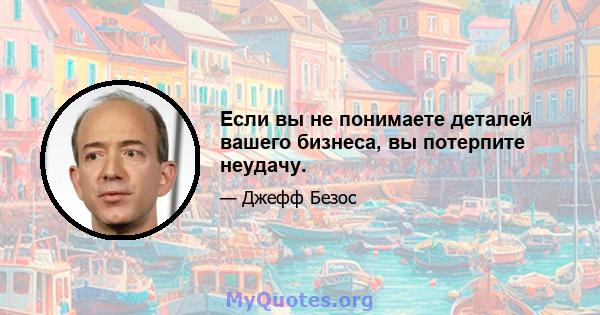 Если вы не понимаете деталей вашего бизнеса, вы потерпите неудачу.