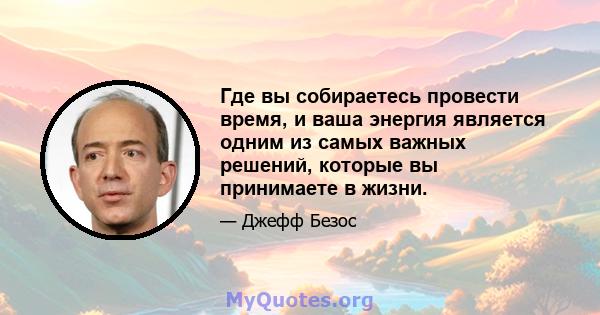 Где вы собираетесь провести время, и ваша энергия является одним из самых важных решений, которые вы принимаете в жизни.