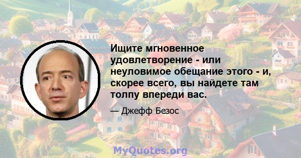 Ищите мгновенное удовлетворение - или неуловимое обещание этого - и, скорее всего, вы найдете там толпу впереди вас.