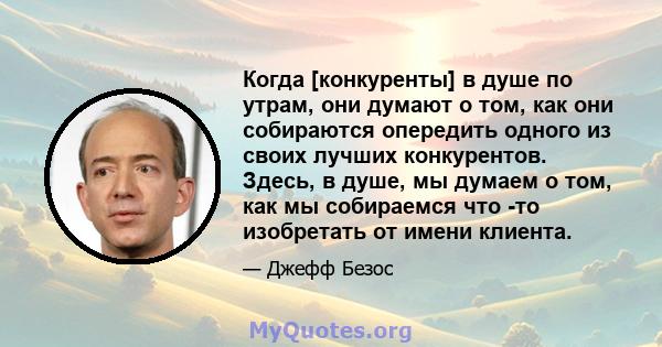 Когда [конкуренты] в душе по утрам, они думают о том, как они собираются опередить одного из своих лучших конкурентов. Здесь, в душе, мы думаем о том, как мы собираемся что -то изобретать от имени клиента.