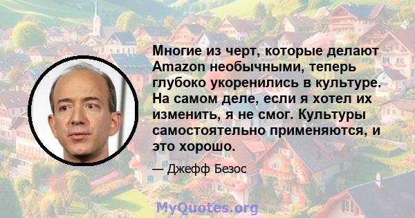 Многие из черт, которые делают Amazon необычными, теперь глубоко укоренились в культуре. На самом деле, если я хотел их изменить, я не смог. Культуры самостоятельно применяются, и это хорошо.