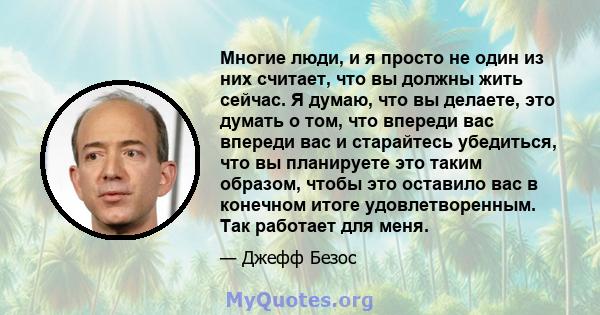 Многие люди, и я просто не один из них считает, что вы должны жить сейчас. Я думаю, что вы делаете, это думать о том, что впереди вас впереди вас и старайтесь убедиться, что вы планируете это таким образом, чтобы это