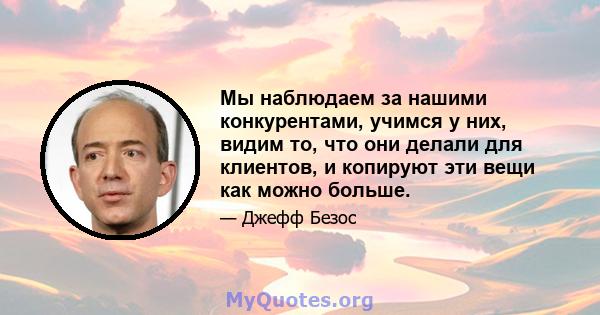 Мы наблюдаем за нашими конкурентами, учимся у них, видим то, что они делали для клиентов, и копируют эти вещи как можно больше.