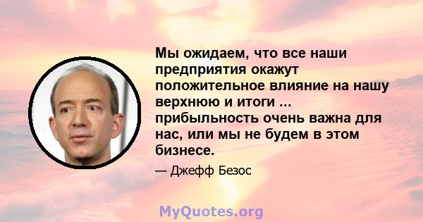 Мы ожидаем, что все наши предприятия окажут положительное влияние на нашу верхнюю и итоги ... прибыльность очень важна для нас, или мы не будем в этом бизнесе.