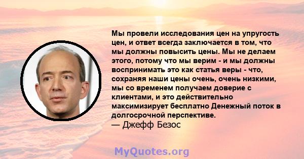 Мы провели исследования цен на упругость цен, и ответ всегда заключается в том, что мы должны повысить цены. Мы не делаем этого, потому что мы верим - и мы должны воспринимать это как статья веры - что, сохраняя наши