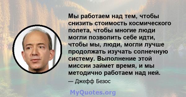 Мы работаем над тем, чтобы снизить стоимость космического полета, чтобы многие люди могли позволить себе идти, чтобы мы, люди, могли лучше продолжать изучать солнечную систему. Выполнение этой миссии займет время, и мы