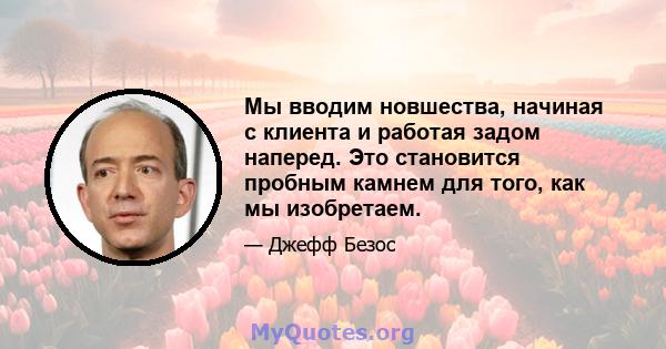 Мы вводим новшества, начиная с клиента и работая задом наперед. Это становится пробным камнем для того, как мы изобретаем.