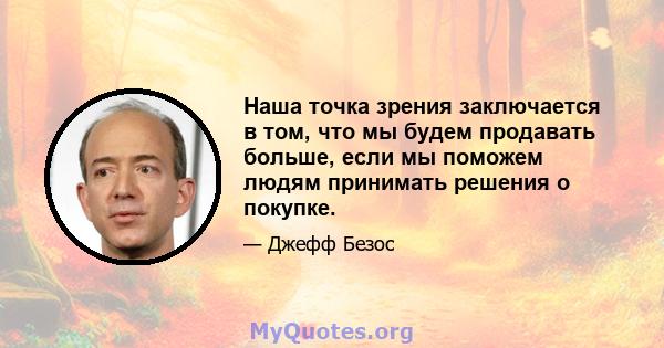 Наша точка зрения заключается в том, что мы будем продавать больше, если мы поможем людям принимать решения о покупке.