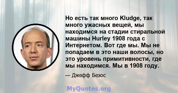 Но есть так много Kludge, так много ужасных вещей, мы находимся на стадии стиральной машины Hurley 1908 года с Интернетом. Вот где мы. Мы не попадаем в это наши волосы, но это уровень примитивности, где мы находимся. Мы 