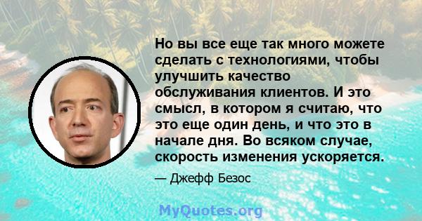 Но вы все еще так много можете сделать с технологиями, чтобы улучшить качество обслуживания клиентов. И это смысл, в котором я считаю, что это еще один день, и что это в начале дня. Во всяком случае, скорость изменения