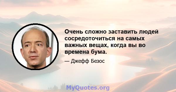 Очень сложно заставить людей сосредоточиться на самых важных вещах, когда вы во времена бума.