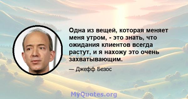 Одна из вещей, которая меняет меня утром, - это знать, что ожидания клиентов всегда растут, и я нахожу это очень захватывающим.