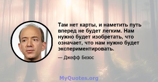 Там нет карты, и наметить путь вперед не будет легким. Нам нужно будет изобретать, что означает, что нам нужно будет экспериментировать.