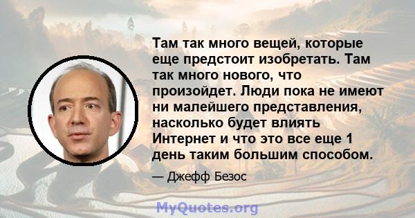 Там так много вещей, которые еще предстоит изобретать. Там так много нового, что произойдет. Люди пока не имеют ни малейшего представления, насколько будет влиять Интернет и что это все еще 1 день таким большим способом.