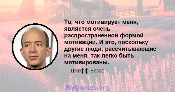 То, что мотивирует меня, является очень распространенной формой мотивации. И это, поскольку другие люди, рассчитывающие на меня, так легко быть мотивированы.