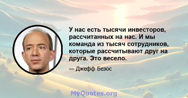 У нас есть тысячи инвесторов, рассчитанных на нас. И мы команда из тысяч сотрудников, которые рассчитывают друг на друга. Это весело.