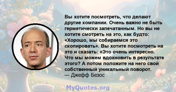 Вы хотите посмотреть, что делают другие компании. Очень важно не быть герметически запечатанным. Но вы не хотите смотреть на это, как будто: «Хорошо, мы собираемся это скопировать». Вы хотите посмотреть на это и