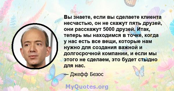 Вы знаете, если вы сделаете клиента несчастью, он не скажут пять друзей, они расскажут 5000 друзей. Итак, теперь мы находимся в точке, когда у нас есть все вещи, которые нам нужно для создания важной и долгосрочной