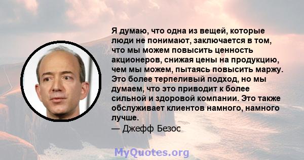 Я думаю, что одна из вещей, которые люди не понимают, заключается в том, что мы можем повысить ценность акционеров, снижая цены на продукцию, чем мы можем, пытаясь повысить маржу. Это более терпеливый подход, но мы