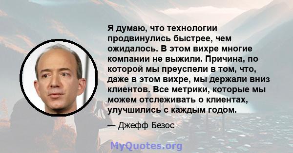 Я думаю, что технологии продвинулись быстрее, чем ожидалось. В этом вихре многие компании не выжили. Причина, по которой мы преуспели в том, что, даже в этом вихре, мы держали вниз клиентов. Все метрики, которые мы