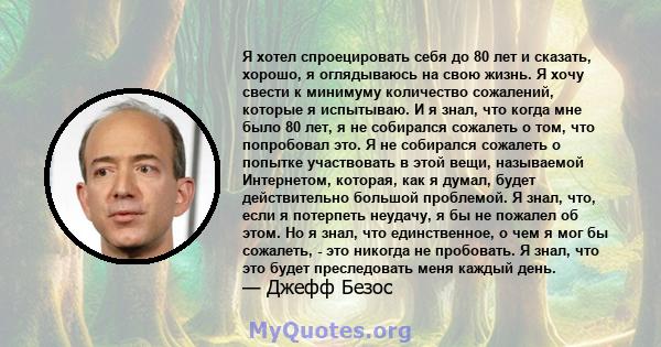 Я хотел спроецировать себя до 80 лет и сказать, хорошо, я оглядываюсь на свою жизнь. Я хочу свести к минимуму количество сожалений, которые я испытываю. И я знал, что когда мне было 80 лет, я не собирался сожалеть о