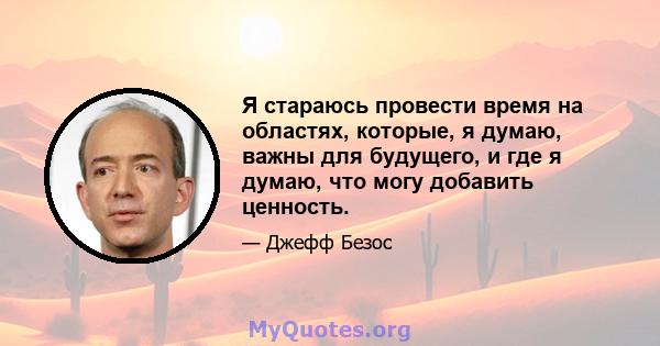 Я стараюсь провести время на областях, которые, я думаю, важны для будущего, и где я думаю, что могу добавить ценность.