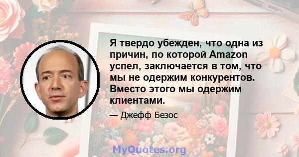 Я твердо убежден, что одна из причин, по которой Amazon успел, заключается в том, что мы не одержим конкурентов. Вместо этого мы одержим клиентами.