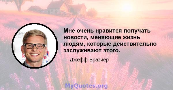 Мне очень нравится получать новости, меняющие жизнь людям, которые действительно заслуживают этого.