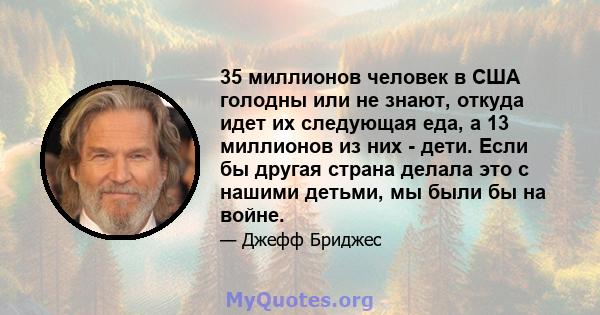 35 миллионов человек в США голодны или не знают, откуда идет их следующая еда, а 13 миллионов из них - дети. Если бы другая страна делала это с нашими детьми, мы были бы на войне.