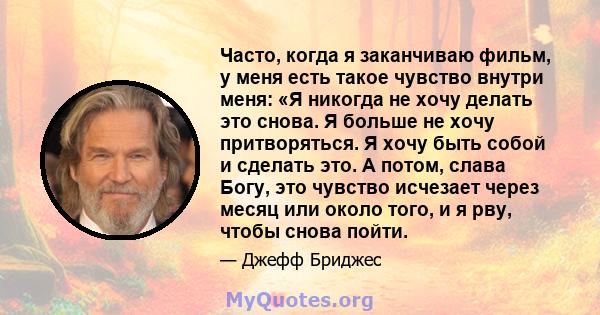 Часто, когда я заканчиваю фильм, у меня есть такое чувство внутри меня: «Я никогда не хочу делать это снова. Я больше не хочу притворяться. Я хочу быть собой и сделать это. А потом, слава Богу, это чувство исчезает