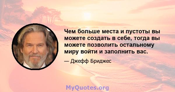 Чем больше места и пустоты вы можете создать в себе, тогда вы можете позволить остальному миру войти и заполнить вас.