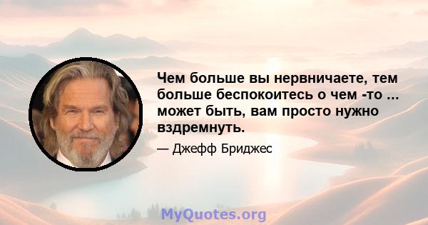 Чем больше вы нервничаете, тем больше беспокоитесь о чем -то ... может быть, вам просто нужно вздремнуть.