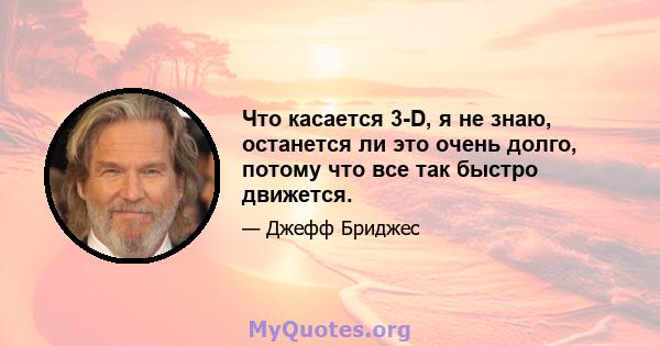 Что касается 3-D, я не знаю, останется ли это очень долго, потому что все так быстро движется.