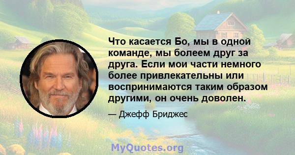 Что касается Бо, мы в одной команде, мы болеем друг за друга. Если мои части немного более привлекательны или воспринимаются таким образом другими, он очень доволен.