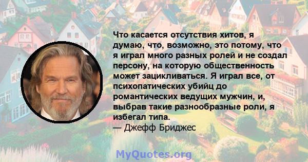 Что касается отсутствия хитов, я думаю, что, возможно, это потому, что я играл много разных ролей и не создал персону, на которую общественность может зацикливаться. Я играл все, от психопатических убийц до